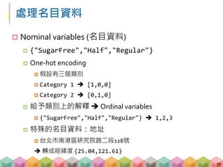 處理名目資料
 Nominal variables (名目資料)
 {"SugarFree","Half","Regular"}
 One-hot encoding
 假設有三個類別
 Category 1  [1,0,0]
 Category 2  [0,1,0]
 給予類別上的解釋  Ordinal variables
 {"SugarFree","Half","Regular"}  1,2,3
 特殊的名目資料：地址
 台北市南港區研究院路二段128號
 轉成經緯度 {25.04,121.61}
51
 