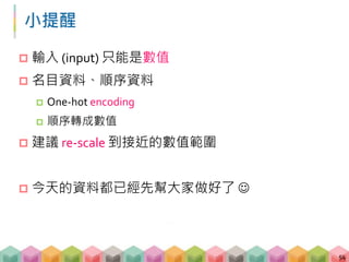 小提醒
 輸入 (input) 只能是數值
 名目資料、順序資料
 One-hot encoding
 順序轉成數值
 建議 re-scale 到接近的數值範圍
 今天的資料都已經先幫大家做好了 
54
 