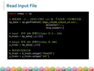 Read Input File
55
import numpy as np
# 讀進檔案，以 , (逗號)分隔的 csv 檔，不包含第一行的欄位定義
my_data = np.genfromtext('pkgo_city66_class5_v1.csv',
delimiter=',',
skip_header=1)
# Input 是有 200 個欄位(index 從 0 – 199)
X_train = my_data[:,0:200]
# Output 是第 201 個欄位(index 為 200)
y_train = my_data[:,200]
# 確保資料型態正確
X_train = X_train.astype('float32')
y_train = y_train.astype('int')
 
