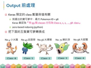 Output 前處理
 Keras 預定的 class 數量與值有關
 挑選出的寶可夢中，最大 Pokemon ID = 98
Keras 會認為『有 99 個 classes 分別為 Class 0, 1, 2, …, 98 class』
 zero-based indexing (python)
 把下面的五隻寶可夢轉換成
57
No.4 小火龍 No.43 走路草 No.56 火爆猴 No. 71 喇叭芽 No.98 大鉗蟹
Class 0 Class 1 Class 2 Class 3 Class 4
 
