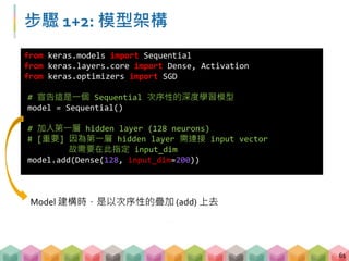 步驟 1+2: 模型架構
61
from keras.models import Sequential
from keras.layers.core import Dense, Activation
from keras.optimizers import SGD
# 宣告這是一個 Sequential 次序性的深度學習模型
model = Sequential()
# 加入第一層 hidden layer (128 neurons)
# [重要] 因為第一層 hidden layer 需連接 input vector
故需要在此指定 input_dim
model.add(Dense(128, input_dim=200))
Model 建構時，是以次序性的疊加 (add) 上去
 