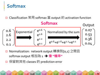 Softmax
 Classification 常用 softmax 當 output 的 activation function
 Normalization: network output 轉換到[0,1] 之間且
softmax output 相加為 1  像 “機率”
 保留對其他 classes 的 prediction error
64
Output
0.6
2.6
2.2
0.1
e0.6
e2.6
e2.2
e0.1 e0.6+e2.6+e2.2+e0.1
Normalized by the sum
0.07
0.53
0.36
0.04
Exponential
Softmax
 