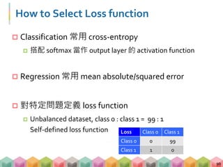 How to Select Loss function
 Classification 常用 cross-entropy
 搭配 softmax 當作 output layer 的 activation function
 Regression 常用 mean absolute/squared error
 對特定問題定義 loss function
 Unbalanced dataset, class 0 : class 1 = 99 : 1
Self-defined loss function
90
Loss Class 0 Class 1
Class 0 0 99
Class 1 1 0
 