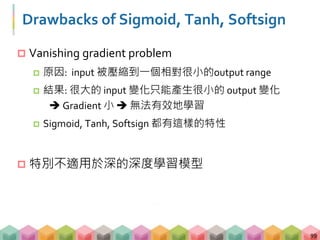 Drawbacks of Sigmoid, Tanh, Softsign
 Vanishing gradient problem
 原因: input 被壓縮到一個相對很小的output range
 結果: 很大的 input 變化只能產生很小的 output 變化
 Gradient 小  無法有效地學習
 Sigmoid, Tanh, Softsign 都有這樣的特性
 特別不適用於深的深度學習模型
99
 