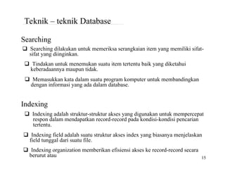 berurut atau 15
Teknik – teknik Database
Searching
Searching dilakukan untuk memeriksa serangkaian item yang memiliki sifat-
sifat yang diinginkan.
Tindakan untuk menemukan suatu item tertentu baik yang diketahui
keberadaannya maupun tidak.
Memasukkan kata dalam suatu program komputer untuk membandingkan
dengan informasi yang ada dalam database.
Indexing
Indexing adalah struktur-struktur akses yang digunakan untuk mempercepat
respon dalam mendapatkan record-record pada kondisi-kondisi pencarian
tertentu.
Indexing field adalah suatu struktur akses index yang biasanya menjelaskan
field tunggal dari suatu file.
Indexing organization memberikan efisiensi akses ke record-record secara
 