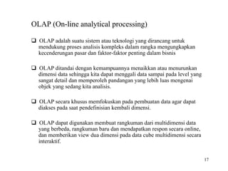 17
OLAP (On-line analytical processing)
OLAP adalah suatu sistem atau teknologi yang dirancang untuk
mendukung proses analisis kompleks dalam rangka mengungkapkan
kecenderungan pasar dan faktor-faktor penting dalam bisnis
OLAP ditandai dengan kemampuannya menaikkan atau menurunkan
dimensi data sehingga kita dapat menggali data sampai pada level yang
sangat detail dan memperoleh pandangan yang lebih luas mengenai
objek yang sedang kita analisis.
OLAP secara khusus memfokuskan pada pembuatan data agar dapat
diakses pada saat pendefinisian kembali dimensi.
OLAP dapat digunakan membuat rangkuman dari multidimensi data
yang berbeda, rangkuman baru dan mendapatkan respon secara online,
dan memberikan view dua dimensi pada data cube multidimensi secara
interaktif.
 