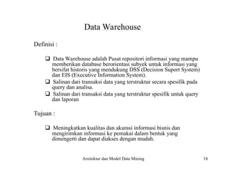 18
Data Warehouse
Definisi :
Data Warehouse adalah Pusat repositori informasi yang mampu
memberikan database berorientasi subyek untuk informasi yang
bersifat historis yang mendukung DSS (Decision Suport System)
dan EIS (Executive Information System).
Salinan dari transaksi data yang terstruktur secara spesifik pada
query dan analisa.
Salinan dari transaksi data yang terstruktur spesifik untuk query
dan laporan
Tujuan :
Meningkatkan kualitas dan akurasi informasi bisnis dan
mengirimkan informasi ke pemakai dalam bentuk yang
dimengerti dan dapat diakses dengan mudah.
Arsitektur dan Model Data Mining
 