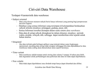 –
–
–
–
19
Ciri-ciri Data Warehouse
Terdapat 4 karateristik data warehouse
• Subject oriented
Data yang disusun menurut subyek berisi hanya informasi yang penting bagi pemprosesan
decision support.
– Database yang semua informasi yang tersimpan di kelompokkan berdasarkan
subyek tertentu misalnya: pelanggan, gudang, pasar, dsb.
– Semua Informasi tersebut disimpan dalam suatu sistem data warehouse.
– Data-data di setiap subyek dirangkum ke dalam dimensi, misalnya : periode
waktu, produk, wilayah, dsb, sehingga dapat memberikan nilai sejarah untuk
bahan analisa.
• Integrated
Jika data terletak pada berbagai aplikasi yang terpisah dalam suatu lingkungan
operasional, encoding data sering tidak seragam sehinggga bila data dipindahkan ke data
warehouse maka coding akan diasumsikan sama seperti lazimnya.
• Time-variant
Data warehouse adalah tempat untuk storing data selama 5 sampai 10 tahun atau lebih,
data digunakan untuk perbandingan atau perkiraan dan data ini tidak dapat diperbaharui.
• Non volatile
Data tidak dapat diperbaharui atau dirubah tetapi hanya dapat ditambah dan dilihat.
Arsitektur dan Model Data Mining
 