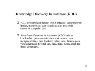 22
Knowledge Discovery In Database (KDD)
KDD berhubungan dengan teknik integrasi dan penemuan
ilmiah, interprestasi dan visualisasi dari pola-pola
sejumlah kumpulan data.
Knowledge discovery in databases (KDD) adalah
keseluruhan proses non-trivial untuk mencari dan
mengidentifikasi pola (pattern) dalam data, dimana pola
yang ditemukan bersifat sah, baru, dapat bermanfaat dan
dapat dimengerti.
 