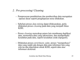 25
2. Pre-processing/ Cleaning
– Pemprosesan pendahuluan dan pembersihan data merupakan
operasi dasar seperti penghapusan noise dilakukan.
– Sebelum proses data mining dapat dilaksanakan, perlu
dilakukan proses cleaning pada data yang menjadi fokus
KDD.
– Proses cleaning mencakup antara lain membuang duplikasi
data, memeriksa data yang inkonsisten, dan memperbaiki
kesalahan pada data, seperti kesalahan cetak (tipografi).
– Dilakukan proses enrichment, yaitu proses “memperkaya”
data yang sudah ada dengan data atau informasi lain yang
relevan dan diperlukan untuk KDD, seperti data atau
informasi eksternal.
Arsitektur dan Model Data Mining
 