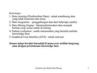 3
Keterangan :
1. Data cleaning (Pembersihan Data) : untuk membuang data
yang tidak konsisten dan noise
2. Data integration : penggabungan data dari beberapa sumber
3. Data Mining Engine : Mentranformasikan data menjadi
bentuk yang sesuai untuk di mining
4. Pattern evaluation : untuk menemukan yang bernilai melalui
knowledge base
5. Graphical User Interface (GUI) : untuk end user
Semua tahap bersifat interaktif di mana user terlibat langsung
atau dengan perantaraan knowledge base
Arsitektur dan Model Data Mining
 