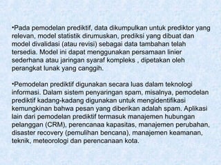 •Pada pemodelan prediktif, data dikumpulkan untuk prediktor yang
relevan, model statistik dirumuskan, prediksi yang dibuat dan
model divalidasi (atau revisi) sebagai data tambahan telah
tersedia. Model ini dapat menggunakan persamaan linier
sederhana atau jaringan syaraf kompleks , dipetakan oleh
perangkat lunak yang canggih.
•Pemodelan prediktif digunakan secara luas dalam teknologi
informasi. Dalam sistem penyaringan spam, misalnya, pemodelan
prediktif kadang-kadang digunakan untuk mengidentifikasi
kemungkinan bahwa pesan yang diberikan adalah spam. Aplikasi
lain dari pemodelan prediktif termasuk manajemen hubungan
pelanggan (CRM), perencanaa kapasitas, manajemen perubahan,
disaster recovery (pemulihan bencana), manajemen keamanan,
teknik, meteorologi dan perencanaan kota.
 
