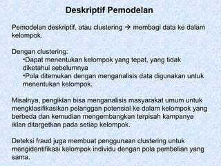 Deskriptif Pemodelan
Pemodelan deskriptif, atau clustering  membagi data ke dalam
kelompok.
Dengan clustering:
•Dapat menentukan kelompok yang tepat, yang tidak
diketahui sebelumnya
•Pola ditemukan dengan menganalisis data digunakan untuk
menentukan kelompok.
Misalnya, pengiklan bisa menganalisis masyarakat umum untuk
mengklasifikasikan pelanggan potensial ke dalam kelompok yang
berbeda dan kemudian mengembangkan terpisah kampanye
iklan ditargetkan pada setiap kelompok.
Deteksi fraud juga membuat penggunaan clustering untuk
mengidentifikasi kelompok individu dengan pola pembelian yang
sama.
 