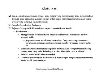 6
Klasifikasi
Proses untuk menemukan model atau fungsi yang menjelaskan atau membedakan
konsep atau kelas data dengan tujuan untuk dapat memprediksi kelas dari suatu
objek yang labelnya tidak diketahui
Contoh : Mendeteksi Penipuan
Tujuan : Memprediksi kasus kecurangan transaksi kartu kredit.
– Pendekatan :
• Menggunakan transaksi kartu kredit dan informasi dilihat dari atribut
account holder
– Kapan cutomer melakukan pembelian, Dengan cara apa customer
membayar, sebarapa sering customer membayar secara tepat waktu,
dll
• Beri nama/tanda transaksi yang telah dilaksanakan sebagai transaksi yang
curang atau yang baik. Ini sebagai atribut klass ( the class attribute.)
• Pelajari model untuk class transaksi
• Gunakan model ini untuk mendetekdi kecurangan dengan meneliti transaksi
kartu kredit pada account.
Arsitektur dan Model Data Mining
 