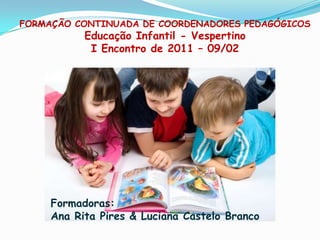 FORMAÇÃO CONTINUADA DE COORDENADORES PEDAGÓGICOSEducação Infantil - VespertinoI Encontro de 2011 – 09/02 Formadoras:  Ana Rita Pires & Luciana Castelo Branco  