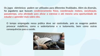 Os jogos eletrônicos podem ser utilizados para diferentes finalidades. Além da diversão,
há jogadores que buscam condicionamento físico, coordenação motora, socialização,
passatempo, uma atividade para aliviar o estresse e até mesmo uma oportunidade de
estudar e aprender mais sobre eles.
O tempo empregado nessa prática deve ser controlado, pois os exageros podem
provocar malefícios, como o sedentarismo e o isolamento, bem como outras
consequências para a saúde.
 