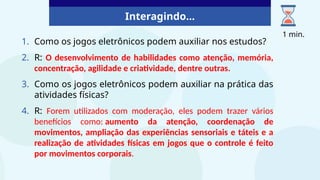 Interagindo...
1. Como os jogos eletrônicos podem auxiliar nos estudos?
2. R: O desenvolvimento de habilidades como atenção, memória,
concentração, agilidade e criatividade, dentre outras.
3. Como os jogos eletrônicos podem auxiliar na prática das
atividades físicas?
4. R: Forem utilizados com moderação, eles podem trazer vários
benefícios como: aumento da atenção, coordenação de
movimentos, ampliação das experiências sensoriais e táteis e a
realização de atividades físicas em jogos que o controle é feito
por movimentos corporais.
1 min.
 