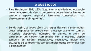 O QUE É JOGO?
• Para Huizinga (1999, p.33), “Jogo é uma atividade ou ocupação
voluntaria, exercida dentro de certos e determinados limites de
tempo e espaço, segundos livremente consentidas, mas
absolutamente obrigatórias”.
• Sendo assim, os jogos têm suas regras flexíveis, sendo muitas
vezes adaptados de acordo com o espaço existente, com os
materiais disponíveis, números de alunos, e além de
apresentar um caráter competitivo com o esporte, dispõe
também de caráter cooperativo, recreativo, lúdico em,
situações de confraternização ou simplesmente como diversão
e passatempo.
 