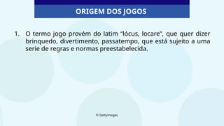ORIGEM DOS JOGOS
1. O termo jogo provém do latim “lócus, locare”, que quer dizer
brinquedo, divertimento, passatempo, que está sujeito a uma
serie de regras e normas preestabelecida.
© Gettyimages
 