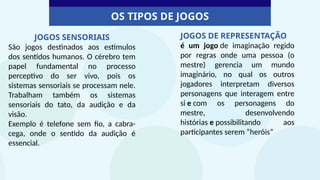 OS TIPOS DE JOGOS
JOGOS SENSORIAIS
São jogos destinados aos estímulos
dos sentidos humanos. O cérebro tem
papel fundamental no processo
perceptivo do ser vivo, pois os
sistemas sensoriais se processam nele.
Trabalham também os sistemas
sensoriais do tato, da audição e da
visão.
Exemplo é telefone sem fio, a cabra-
cega, onde o sentido da audição é
essencial.
JOGOS DE REPRESENTAÇÃO
é um jogo de imaginação regido
por regras onde uma pessoa (o
mestre) gerencia um mundo
imaginário, no qual os outros
jogadores interpretam diversos
personagens que interagem entre
si e com os personagens do
mestre, desenvolvendo
histórias e possibilitando aos
participantes serem “heróis”
 