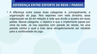 DIFERENÇA ENTRE ESPORTE DE REDE / PAREDE
• A diferença entre essas duas categorias é, principalmente, a
organização do jogo. Nos esportes com rede divisória, essa
organização se dá em relação à rede que divide a quadra em duas
partes. Nessa categoria, o objetivo é que o implemento passe por
cima da rede. Já nos esportes com parede de rebote, há uma
parede contra a qual a bola deve obrigatoriamente ser rebatida
para a continuidade do jogo.
 
