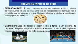 EXEMPLOS ESPORTE DE REDE
• SEPAKTAKRAW: É um desporto nativo do Sudeste Asiático, similar
ao voleibol, mas no qual se utiliza uma bola de Ratã (espécie de bambu) e não é
permitido usar as mãos ou o braço. Misto entre futebol e voleibol, é um desporto
muito popular na Tailândia.
• Badminton: Essa modalidade, assim como o tênis, é um esporte de
raquetes que pode ser praticado individualmente ou em duplas, a grande
diferença é que no lugar da bola é uma peteca.
 