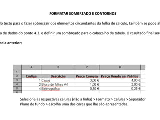 FORMATAR SOMBREADO E CONTORNOS

do texto para o fazer sobressair dos elementos circundantes da folha de calculo, também se pode al

la de dados do ponto 4.2. e definir um sombreado para o cabeçalho da tabela. O resultado final será

bela anterior:




             Selecione as respectivas células (não a linha) > Formato > Células > Separador
             Plano de fundo > escolha uma das cores que lhe são apresentadas.
 