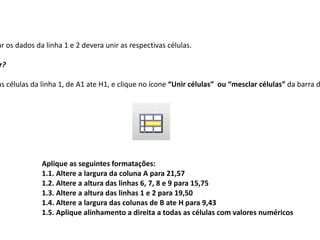 ar os dados da linha 1 e 2 devera unir as respectivas células.

r?

as células da linha 1, de A1 ate H1, e clique no ícone “Unir células” ou “mesclar células” da barra d




              Aplique as seguintes formatações:
              1.1. Altere a largura da coluna A para 21,57
              1.2. Altere a altura das linhas 6, 7, 8 e 9 para 15,75
              1.3. Altere a altura das linhas 1 e 2 para 19,50
              1.4. Altere a largura das colunas de B ate H para 9,43
              1.5. Aplique alinhamento a direita a todas as células com valores numéricos
 