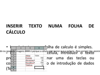 INSERIR TEXTO                            NUMA                FOLHA               DE
      CÁLCULO

      -  Inserir texto numa folha de calculo é simples.
do ou aparecer imagens #### é porque a célula está menor que a palavra. Para corrigir isto, posicio
      - Basta selecionar a célula, introduzir o texto
      pretendido e pressionar uma das teclas ou
      comando de finalização de introdução de dados
      (Tecla Enter).
 
