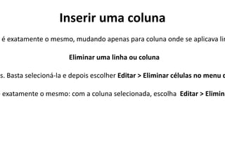 Inserir uma coluna
 é exatamente o mesmo, mudando apenas para coluna onde se aplicava lin

                       Eliminar uma linha ou coluna

es. Basta selecioná-la e depois escolher Editar > Eliminar células no menu d

e exatamente o mesmo: com a coluna selecionada, escolha Editar > Elimina
 