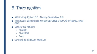 5. Thực nghiệm
■ Môi trường: Python 3.5 , Numpy, Tensorflow 1.8
■ Tài nguyên: Card đồ họa NVIDIA GEFORCE 940M, CPU 4200U, RAM
8GB.
■ Dữ liệu thử nghiệm:
– Flickr8K
– Flickr30K
– Coco
■ Sử dụng độ đo BLEU, METEOR
17
 