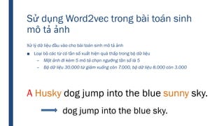 Sử dụng Word2vec trong bài toán sinh
mô tả ảnh
Xử lý dữ liệu đầu vào cho bài toán sinh mô tả ảnh
■ Loại bỏ các từ có tần số xuất hiện quá thấp trong bộ dữ liệu
– Một ảnh đi kèm 5 mô tả chọn ngưỡng tần số là 5
– Bộ dữ liệu 30.000 từ giảm xuống còn 7.000, bộ dữ liệu 8.000 còn 3.000
A Husky dog jump into the blue sunny sky.
dog jump into the blue sky.
 