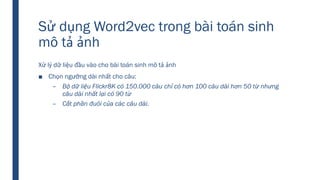 Sử dụng Word2vec trong bài toán sinh
mô tả ảnh
Xử lý dữ liệu đầu vào cho bài toán sinh mô tả ảnh
■ Chọn ngưỡng dài nhất cho câu:
– Bộ dữ liệu Flickr8K có 150.000 câu chỉ có hơn 100 câu dài hơn 50 từ nhưng
câu dài nhất lại có 90 từ
– Cắt phần đuôi của các câu dài.
 