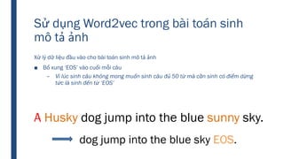 Sử dụng Word2vec trong bài toán sinh
mô tả ảnh
Xử lý dữ liệu đầu vào cho bài toán sinh mô tả ảnh
■ Bổ xung ‘EOS’ vào cuối mỗi câu
– Vì lúc sinh câu không mong muốn sinh câu đủ 50 từ mà cần sinh có điểm dừng
tức là sinh đến từ ‘EOS’
A Husky dog jump into the blue sunny sky.
dog jump into the blue sky EOS.
 