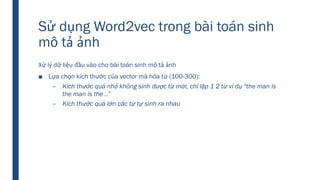 Sử dụng Word2vec trong bài toán sinh
mô tả ảnh
Xử lý dữ liệu đầu vào cho bài toán sinh mô tả ảnh
■ Lựa chọn kích thước của vector mã hóa từ (100-300):
– Kích thước quá nhỏ không sinh được từ mới, chỉ lặp 1 2 từ ví dụ “the man is
the man is the ..”
– Kích thước quá lớn các từ tự sinh ra nhau
 
