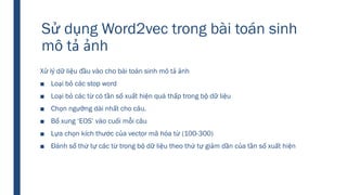 Sử dụng Word2vec trong bài toán sinh
mô tả ảnh
Xử lý dữ liệu đầu vào cho bài toán sinh mô tả ảnh
■ Loại bỏ các stop word
■ Loại bỏ các từ có tần số xuất hiện quá thấp trong bộ dữ liệu
■ Chọn ngưỡng dài nhất cho câu.
■ Bổ xung ‘EOS’ vào cuối mỗi câu
■ Lựa chọn kích thước của vector mã hóa từ (100-300)
■ Đánh số thứ tự các từ trong bộ dữ liệu theo thứ tự giảm dần của tần số xuất hiện
 