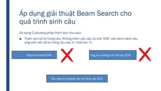 Áp dụng giải thuật Beam Search cho
quá trình sinh câu
Sử dụng 2 phương pháp tham lam như sau:
■ Tham lam số từ trong câu: Không thêm các câu có chữ ‘EOS’ vào danh sách câu
ứng viên nếu số từ trong câu này ít ( nhỏ hơn 7).
Dog is jumping EOS. Dog is jumping into the sky EOS
The dog is jumping into the blue sky EOS.
 