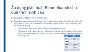 Áp dụng giải thuật Beam Search cho
quá trình sinh câu
Sử dụng 2 phương pháp tham lam như sau:
■ Tham lam theo nội dung: Nếu trong danh sách câu ứng viên hiện tại xuất hiện một
câu có từ ‘EOS’ thì tiến hành kiểm tra xem câu này có phải là câu có điểm số cao
nhất hiện tại không.
– Nếu phải thì ngừng tìm kiếm, trả về câu mô tả là câu này.
– Nếu không phải thì bỏ câu này ra khỏi danh sách K câu ứng viên, tiếp tục tìm
kiếm tới khi tìm được câu có từ ‘EOS’ và là câu có điểm số cao nhất trong các
câu ứng viên. blue 0.2
sky 0.15
white 0.1
nice 0.05
EOS 0.03
… …
 