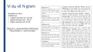 Candidate có 18 từ
3 Reference
• unigram precision p1 =15/18
• bigram precision p2 = 10/17
• trigram precision p3 =5/16
𝑇ổ𝑛𝑔 𝑠ố 𝑛 − 𝑔𝑟𝑎𝑚 𝑡ì𝑚 đượ𝑐 ở 𝑅𝑒𝑓𝑒𝑟𝑒𝑛𝑐𝑒
𝑇ổ𝑛𝑔 𝑠ố 𝑝ℎầ𝑛 𝑛 − 𝑔𝑟𝑎𝑚 𝑡ì𝑚 đượ𝑐
Ví dụ về N-gram
 