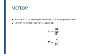 METEOR
■ Khác với BLEU chỉ sử dụng precision thì METEOR sử dụng them cả recall.
■ METEOR chỉ tính toán dựa trên các cặp từ đôi.
 