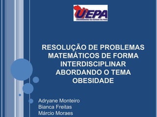 RESOLUÇÃO DE PROBLEMAS MATEMÁTICOS DE FORMA INTERDISCIPLINAR ABORDANDO O TEMA OBESIDADE Adryane Monteiro Bianca Freitas Márcio Moraes 