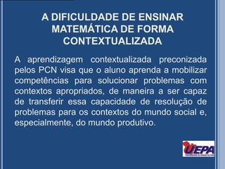 A DIFICULDADE DE ENSINAR MATEMÁTICA DE FORMA CONTEXTUALIZADAA aprendizagem contextualizada preconizada pelos PCN visa que o aluno aprenda a mobilizar competências para solucionar problemas com contextos apropriados, de maneira a ser capaz de transferir essa capacidade de resolução de problemas para os contextos do mundo social e, especialmente, do mundo produtivo.