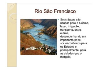 Rio São Francisco
          Suas águas são
          usadas para o turismo,
          lazer, irrigação,
          transporte, entre
          outros,
          desempenhando um
          importante papel
          socioeconômico para
          os Estados e,
          principalmente, para
          as cidades que o
          margeia.
 