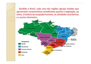 Dividido o Brasil, cada uma das regiões agrupa estados que
apresentam características semelhantes quanto à vegetação, ao
clima, à história da ocupação humana, às atividades econômicas
e a outros elementos.
 