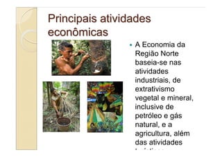 Principais atividades
econômicas
                 A Economia da
                 Região Norte
                 baseia-se nas
                 atividades
                 industriais, de
                 extrativismo
                 vegetal e mineral,
                 inclusive de
                 petróleo e gás
                 natural, e a
                 agricultura, além
                 das atividades
                 turísticas.
 