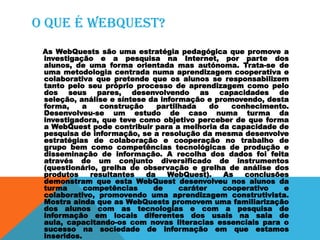 O que é webquest?
As WebQuests são uma estratégia pedagógica que promove a
investigação e a pesquisa na Internet, por parte dos
alunos, de uma forma orientada mas autónoma. Trata-se de
uma metodologia centrada numa aprendizagem cooperativa e
colaborativa que pretende que os alunos se responsabilizem
tanto pelo seu próprio processo de aprendizagem como pelo
dos seus pares, desenvolvendo as capacidades de
seleção, análise e síntese da informação e promovendo, desta
forma, a construção partilhada do conhecimento.
Desenvolveu-se um estudo de caso numa turma da
investigadora, que teve como objetivo perceber de que forma
a WebQuest pode contribuir para a melhoria da capacidade de
pesquisa de informação, se a resolução da mesma desenvolve
estratégias de colaboração e cooperação no trabalho de
grupo bem como competências tecnológicas de produção e
disseminação de informação. A recolha dos dados foi feita
através de um conjunto diversificado de instrumentos
(questionário, grelha de observação e grelha de análise dos
produtos resultantes da WebQuest). As conclusões
demonstram que esta WebQuest desenvolveu nos alunos da
turma competências de caráter cooperativo e
colaborativo, promovendo uma aprendizagem construtivista.
Mostra ainda que as WebQuests promovem uma familiarização
dos alunos com as tecnologias e com a pesquisa de
informação em locais diferentes dos usais na sala de
aula, capacitando-os com novas literacias essenciais para o
sucesso na sociedade de informação em que estamos
inseridos.
 