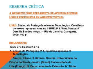 RESENHA CRÍTICA
A WebQuest como ferramenta de aprendizagem de
Língua portuguesa em ambiente virtual
Livro: Ensino de Português e Novas Tecnologias. Coletânea
de textos apresentados no I SIMELP. Liliane Santos &
Darcilia Simões (orgs.) – Rio de Janeiro: Dialogarts,
2009. 160 p.
Bibliografia
ISBN 978-85-86837-67-8
1. Ensino do Português. 2. Linguística aplicada. 3.
Tecnologias.
I. Santos, Liliane. II. Simões, Darcilia. Universidade do
Estado do Rio de Janeiro (Brasil) /Universidade de
Lille (França). III. Departamento de Extensão. IV. Título.
 
