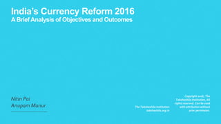 India’s Currency Reform 2016
A BriefAnalysis of Objectives and Outcomes
Nitin Pai
Anupam Manur The Takshashila Institution
takshashila.org.in
Copyright 2016, The
Takshashila Institution, All
rights reserved. Can be used
with attribution without
prior permission.
 