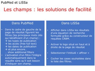 PubMed et LiSSa
Les champs : les solutions de facilité
Dans PubMed
• Dans le cadre de gauche de la
page de résultat figurent les
filtres (les principaux mots clés
qui bénéficient d’un champ) :
 les types de publication
 les accès (free full text)
 les dates de publication
 et plus encore…
… show additional filters
• L’activation d’un filtre l’intègre
automatiquement dans la
requête sans qu’il soit besoin
d’indiquer son champ.
Dans LiSSa
• Afficher dans LiSSa les résultats
d’une équation de recherche
formulée grâce au constructeur de
requêtes CRBM.
• Activer le logo situé en haut et à
droite de la page de résultat
• Sélectionner l’intitulé « affiner »
• Cocher les cases souhaitées dans
le liste des filtres.
 