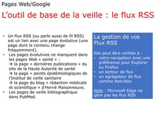 Pages Web/Google
L’outil de base de la veille : le flux RSS
La gestion de vos
Flux RSS
Elle peut être confiée à :
• votre navigateur avec une
préférence pour Explorer
ou Firefox
• un lecteur de flux
• un agrégateur de flux
comme Netvibes
Note : Microsoft Edge ne
gère pas les flux RSS
• Un flux RSS (ou parle aussi de fil RSS)
est un lien avec une page évolutive (une
page dont le contenu change
fréquemment).
• Les pages évolutives ne manquent dans
les pages Web « santé » :
 la page « dernières publications » du
site de la Haute Autorité de santé
 la page « points épidémiologiques de
l’Institut de veille sanitaire
 la page du blog « rédaction médicale
et scientifique » d’Hervé Maisonneuve.
• Les pages de veille bibliographique
dans PubMed.
 